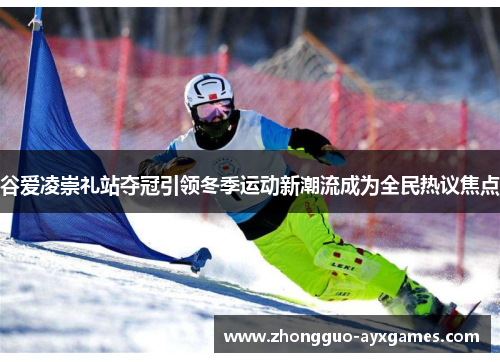 谷爱凌崇礼站夺冠引领冬季运动新潮流成为全民热议焦点 谷爱凌崇礼站夺冠引领冬季运动新潮流成为全民热议焦点