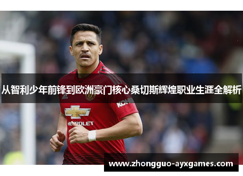 从智利少年前锋到欧洲豪门核心桑切斯辉煌职业生涯全解析