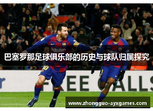 巴塞罗那足球俱乐部的历史与球队归属探究 巴塞罗那足球俱乐部的历史与球队归属探究