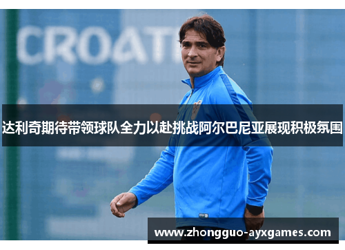 达利奇期待带领球队全力以赴挑战阿尔巴尼亚展现积极氛围 达利奇期待带领球队全力以赴挑战阿尔巴尼亚展现积极氛围
