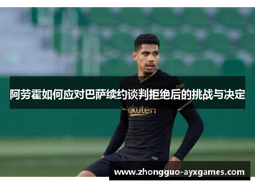 阿劳霍如何应对巴萨续约谈判拒绝后的挑战与决定 阿劳霍如何应对巴萨续约谈判拒绝后的挑战与决定
