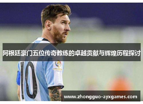 阿根廷豪门五位传奇教练的卓越贡献与辉煌历程探讨