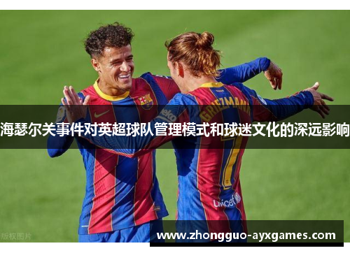 海瑟尔关事件对英超球队管理模式和球迷文化的深远影响 海瑟尔关事件对英超球队管理模式和球迷文化的深远影响