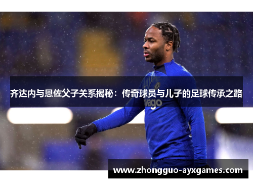 齐达内与恩佐父子关系揭秘:传奇球员与儿子的足球传承之路 齐达内与恩佐父子关系揭秘:传奇球员与儿子的足球传承之路