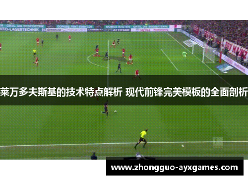 莱万多夫斯基的技术特点解析 现代前锋完美模板的全面剖析