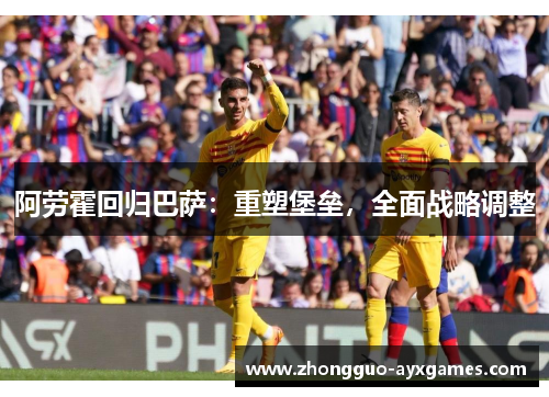 阿劳霍回归巴萨：重塑堡垒，全面战略调整