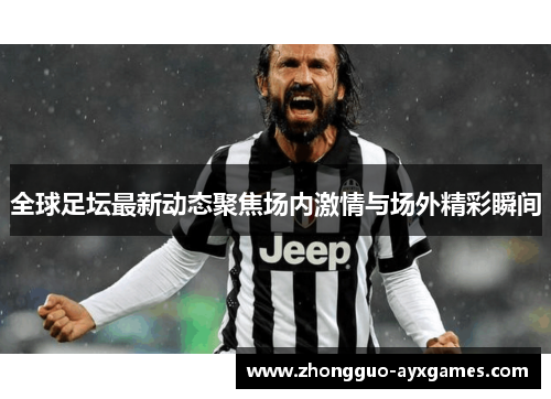 全球足坛最新动态聚焦场内激情与场外精彩瞬间