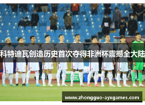 科特迪瓦创造历史首次夺得非洲杯震撼全大陆 科特迪瓦创造历史首次夺得非洲杯震撼全大陆