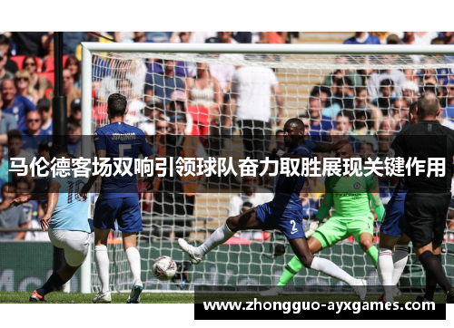 马伦德客场双响引领球队奋力取胜展现关键作用