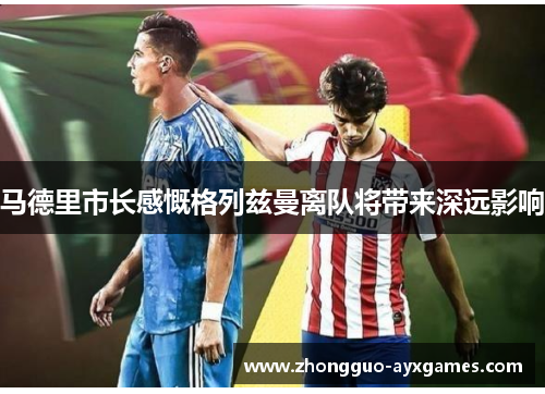 马德里市长感慨格列兹曼离队将带来深远影响