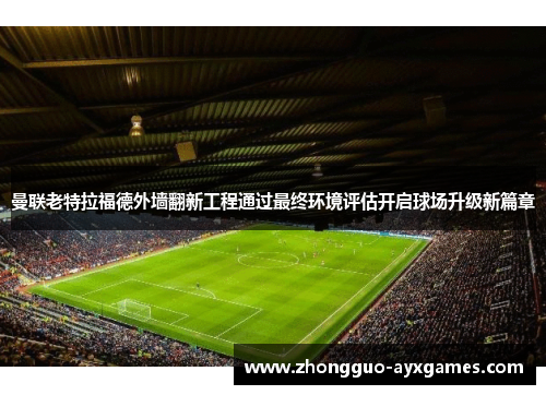 曼联老特拉福德外墙翻新工程通过最终环境评估开启球场升级新篇章