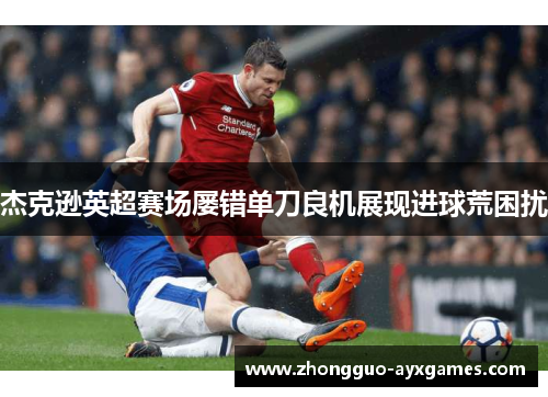 杰克逊英超赛场屡错单刀良机展现进球荒困扰 杰克逊英超赛场屡错单刀良机展现进球荒困扰