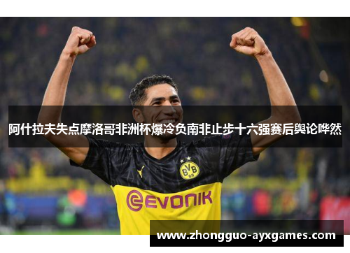 阿什拉夫失点摩洛哥非洲杯爆冷负南非止步十六强赛后舆论哗然