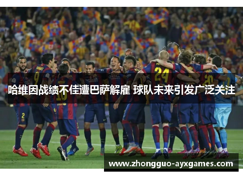 哈维因战绩不佳遭巴萨解雇 球队未来引发广泛关注 哈维因战绩不佳遭巴萨解雇 球队未来引发广泛关注