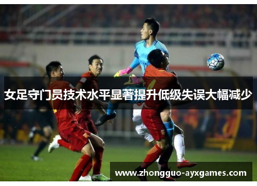 女足守门员技术水平显著提升低级失误大幅减少